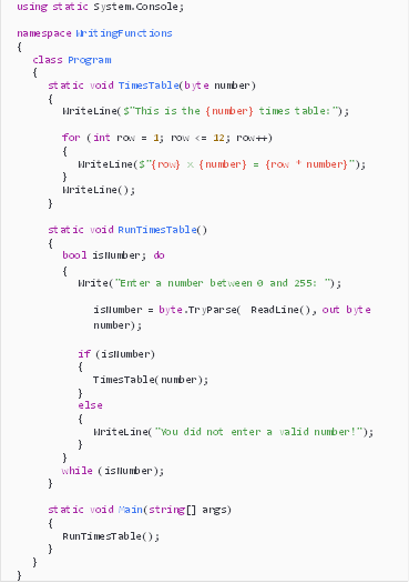 Description: Description: using static System.Console;

namespace WritingFunctions
{
class Program
{
static void TimesTable(byte number)
{
WriteLine($"This is the {number} times table:");

for (int row = 1; row <= 12; row++)
{
WriteLine($"{row} x {number} = {row * number}");
}
WriteLine();
}

static void RunTimesTable()
{
bool isNumber; do
{
Write("Enter a number between 0 and 255: ");

isNumber = byte.TryParse( ReadLine(), out byte number);

if (isNumber)
{
TimesTable(number);
}
else
{
WriteLine("You did not enter a valid number!");
}
}
while (isNumber);
}

static void Main(string[] args)
{
RunTimesTable();
}
}
}

