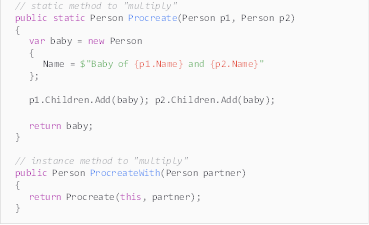 Description: Description: // static method to "multiply"
public static Person Procreate(Person p1, Person p2)
{
var baby = new Person
{
Name = $"Baby of {p1.Name} and {p2.Name}"
};

p1.Children.Add(baby); p2.Children.Add(baby);

return baby;
}

// instance method to "multiply"
public Person ProcreateWith(Person partner)
{
return Procreate(this, partner);
}
