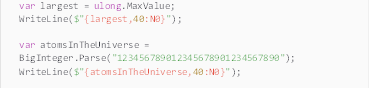 Description: Description: var largest = ulong.MaxValue;
WriteLine($"{largest,40:N0}");

var atomsInTheUniverse = BigInteger.Parse("123456789012345678901234567890");
WriteLine($"{atomsInTheUniverse,40:N0}");
