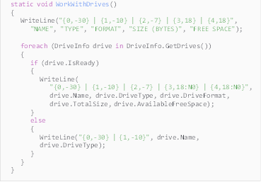 Description: Description: static void WorkWithDrives()
{
WriteLine("{0,-30} | {1,-10} | {2,-7} | {3,18} | {4,18}",
"NAME", "TYPE", "FORMAT", "SIZE (BYTES)", "FREE SPACE");

foreach (DriveInfo drive in DriveInfo.GetDrives())
{
if (drive.IsReady)
{
WriteLine(
"{0,-30} | {1,-10} | {2,-7} | {3,18:N0} | {4,18:N0}",
drive.Name, drive.DriveType, drive.DriveFormat, drive.TotalSize, drive.AvailableFreeSpace);
}
else
{
WriteLine("{0,-30} | {1,-10}", drive.Name, drive.DriveType);
}
}
}

